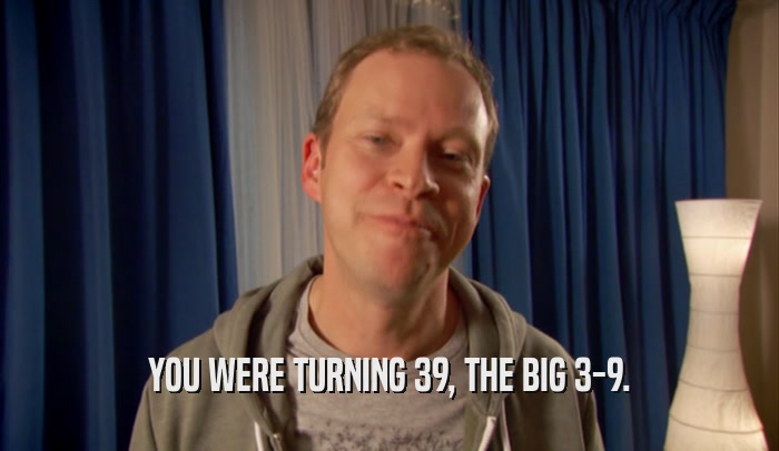 YOU WERE TURNING 39, THE BIG 3-9.  