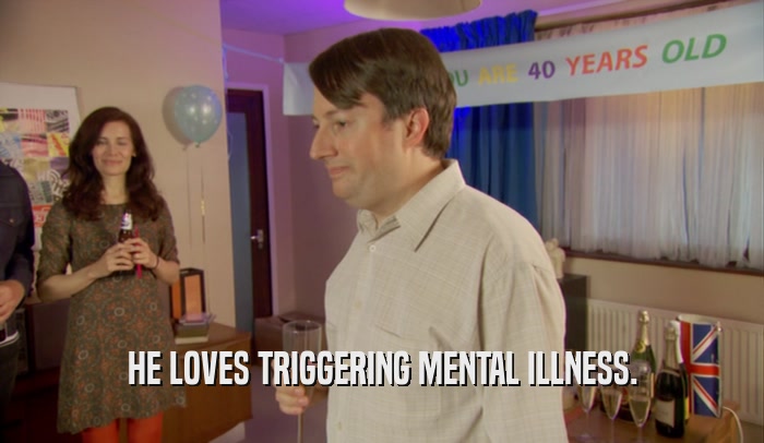 HE LOVES TRIGGERING MENTAL ILLNESS.  
