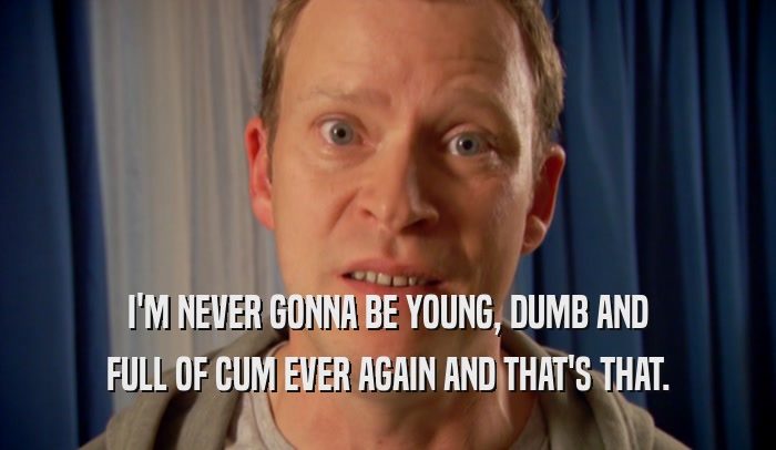 I'M NEVER GONNA BE YOUNG, DUMB AND FULL OF CUM EVER AGAIN AND THAT'S THAT. 