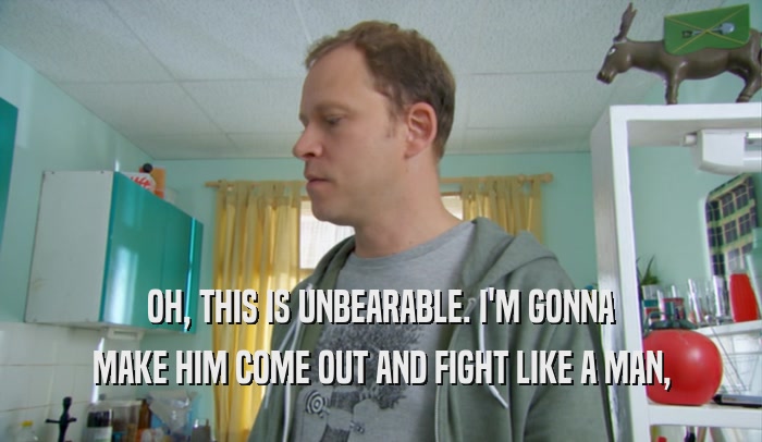 OH, THIS IS UNBEARABLE. I'M GONNA MAKE HIM COME OUT AND FIGHT LIKE A MAN, 