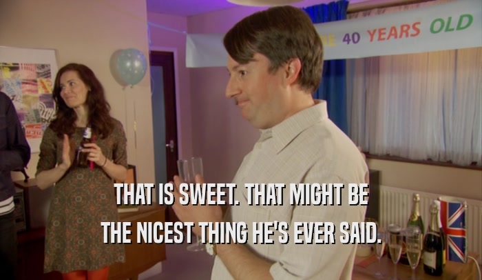 THAT IS SWEET. THAT MIGHT BE THE NICEST THING HE'S EVER SAID. 