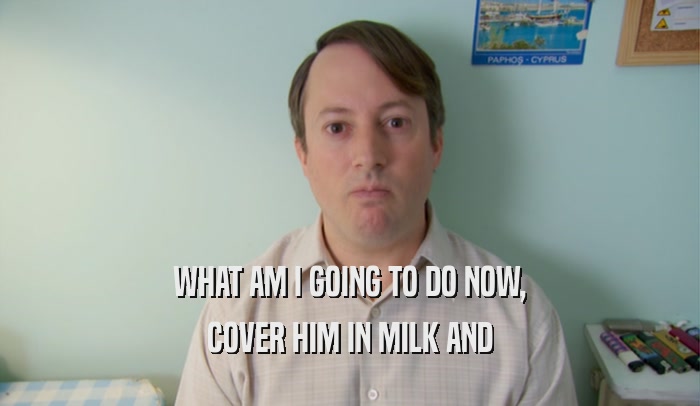 WHAT AM I GOING TO DO NOW, COVER HIM IN MILK AND 
