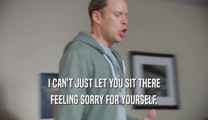 I CAN'T JUST LET YOU SIT THERE FEELING SORRY FOR YOURSELF. 