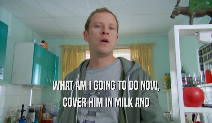 WHAT AM I GOING TO DO NOW, COVER HIM IN MILK AND 