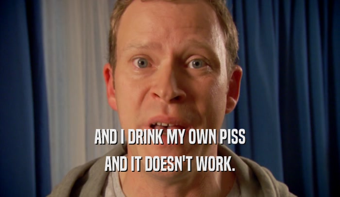 AND I DRINK MY OWN PISS AND IT DOESN'T WORK. 