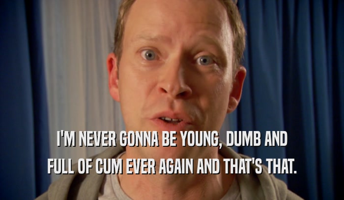 I'M NEVER GONNA BE YOUNG, DUMB AND FULL OF CUM EVER AGAIN AND THAT'S THAT. 