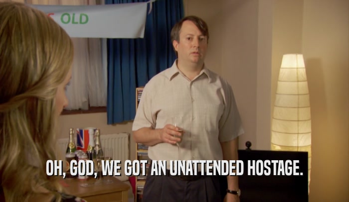 OH, GOD, WE GOT AN UNATTENDED HOSTAGE.  