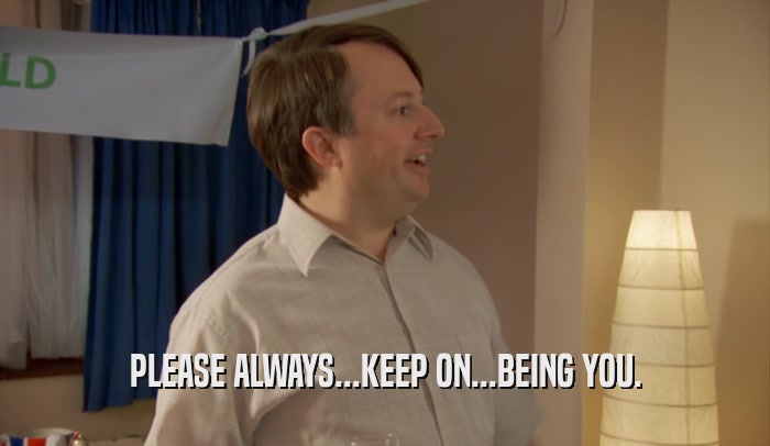 PLEASE ALWAYS...KEEP ON...BEING YOU.  