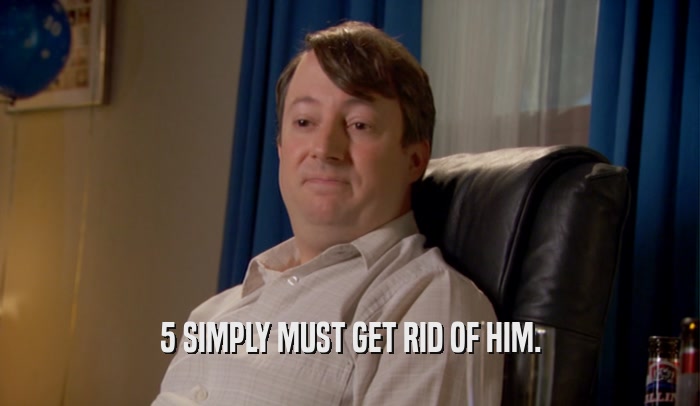 5 SIMPLY MUST GET RID OF HIM.  