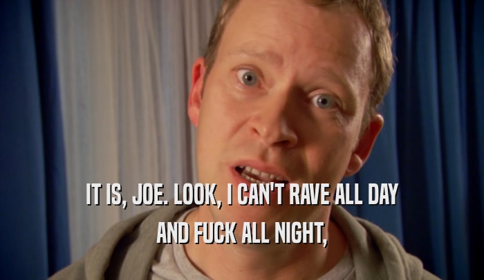 IT IS, JOE. LOOK, I CAN'T RAVE ALL DAY AND FUCK ALL NIGHT, 