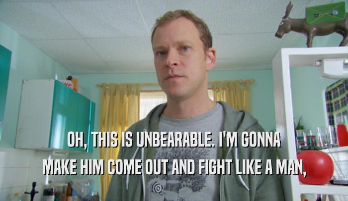 OH, THIS IS UNBEARABLE. I'M GONNA MAKE HIM COME OUT AND FIGHT LIKE A MAN, 