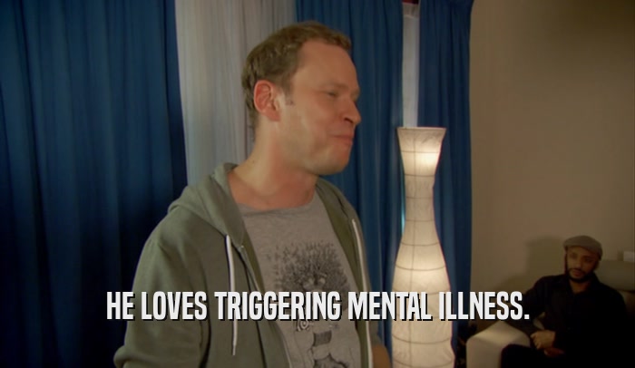 HE LOVES TRIGGERING MENTAL ILLNESS.  