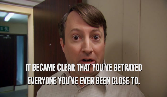 IT BECAME CLEAR THAT YOU'VE BETRAYED EVERYONE YOU'VE EVER BEEN CLOSE TO. 