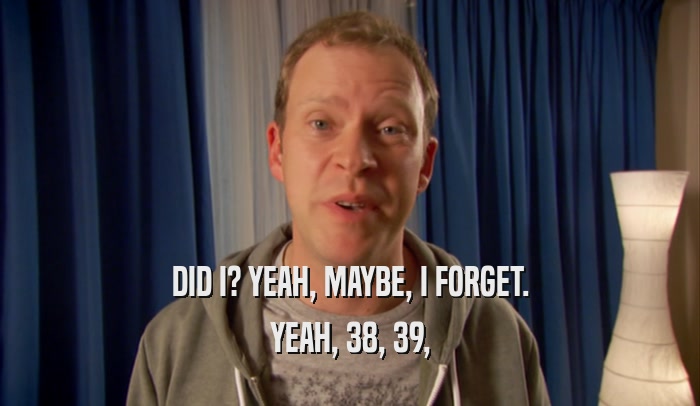 DID I? YEAH, MAYBE, I FORGET. YEAH, 38, 39, 