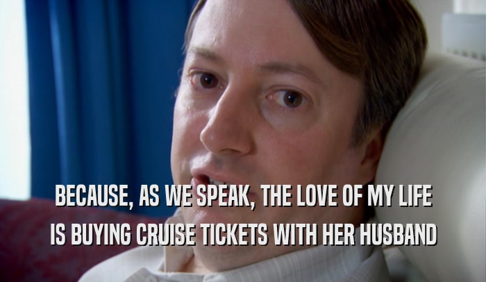 BECAUSE, AS WE SPEAK, THE LOVE OF MY LIFE IS BUYING CRUISE TICKETS WITH HER HUSBAND 