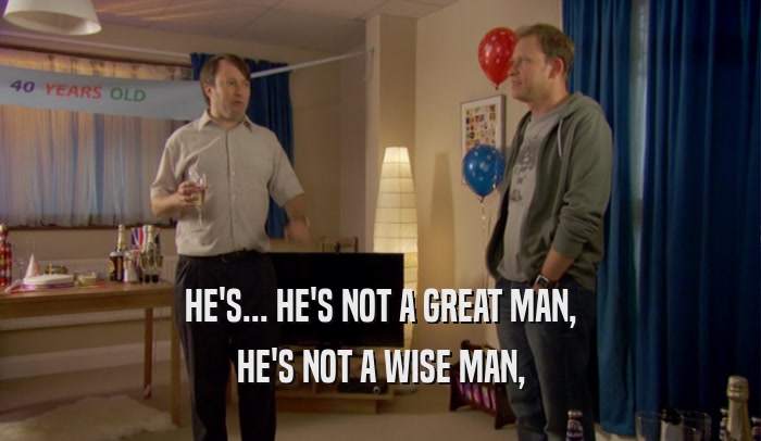 HE'S... HE'S NOT A GREAT MAN, HE'S NOT A WISE MAN, 