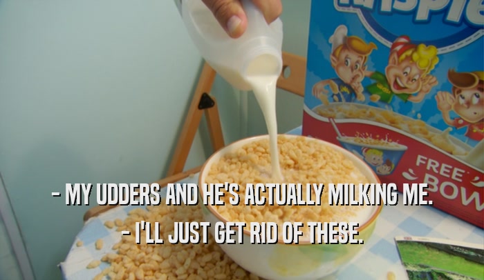 - MY UDDERS AND HE'S ACTUALLY MILKING ME. - I'LL JUST GET RID OF THESE. 