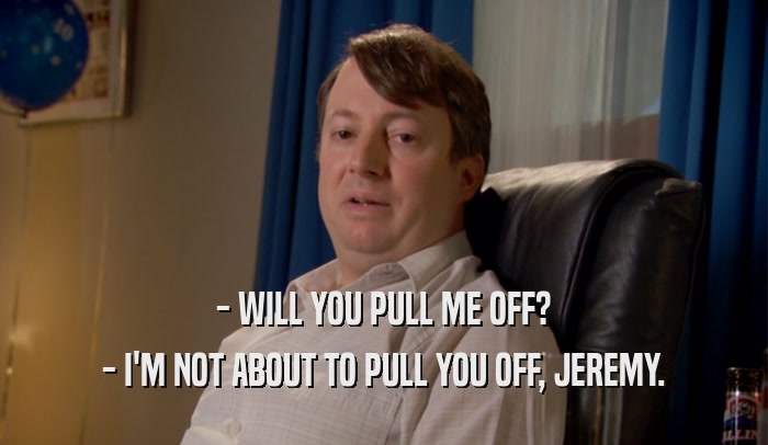 - WILL YOU PULL ME OFF? - I'M NOT ABOUT TO PULL YOU OFF, JEREMY. 