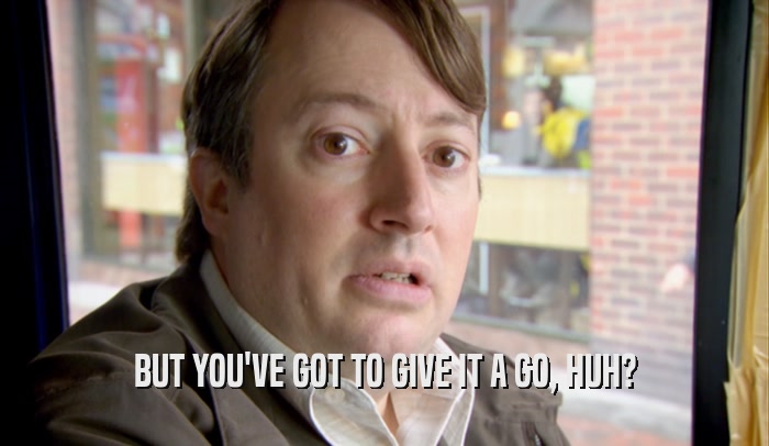 BUT YOU'VE GOT TO GIVE IT A GO, HUH?  