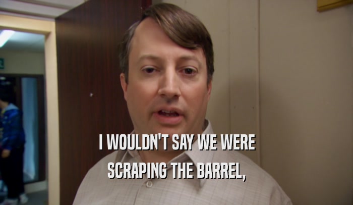 I WOULDN'T SAY WE WERE SCRAPING THE BARREL, 