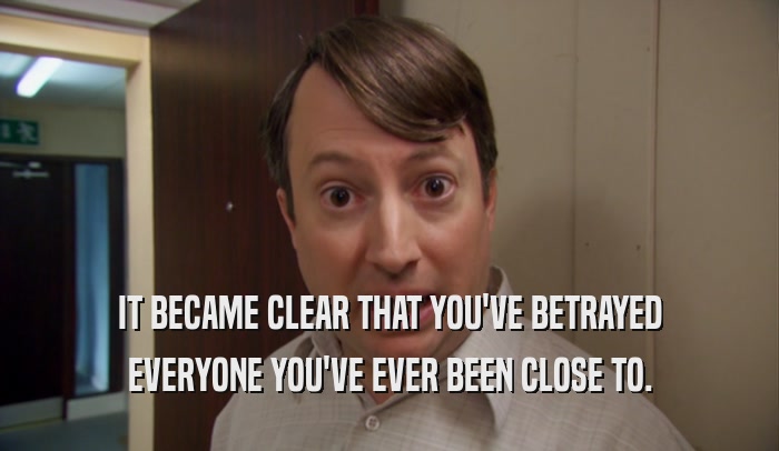 IT BECAME CLEAR THAT YOU'VE BETRAYED EVERYONE YOU'VE EVER BEEN CLOSE TO. 