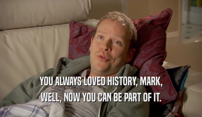 YOU ALWAYS LOVED HISTORY, MARK,
 WELL, NOW YOU CAN BE PART OF IT.
 