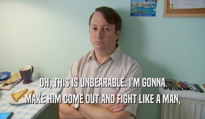 OH, THIS IS UNBEARABLE. I'M GONNA MAKE HIM COME OUT AND FIGHT LIKE A MAN, 