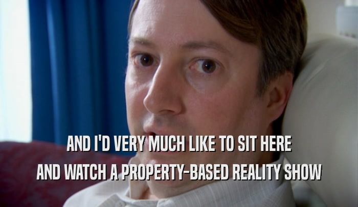 AND I'D VERY MUCH LIKE TO SIT HERE AND WATCH A PROPERTY-BASED REALITY SHOW 