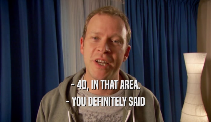 - 40, IN THAT AREA. - YOU DEFINITELY SAID 