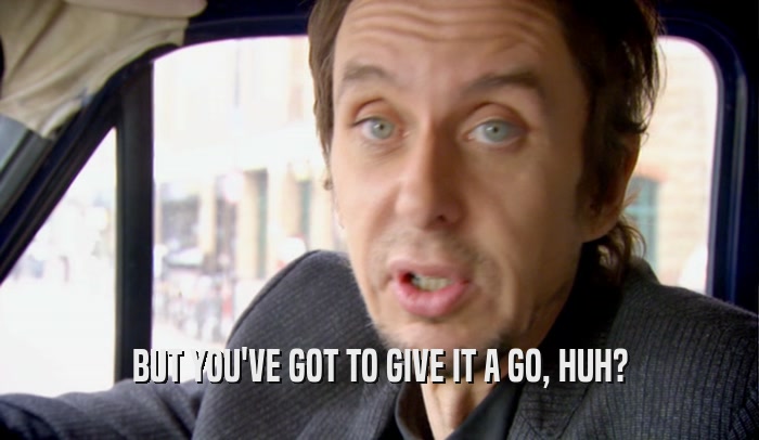 BUT YOU'VE GOT TO GIVE IT A GO, HUH?  