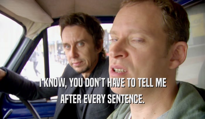 I KNOW, YOU DON'T HAVE TO TELL ME AFTER EVERY SENTENCE. 