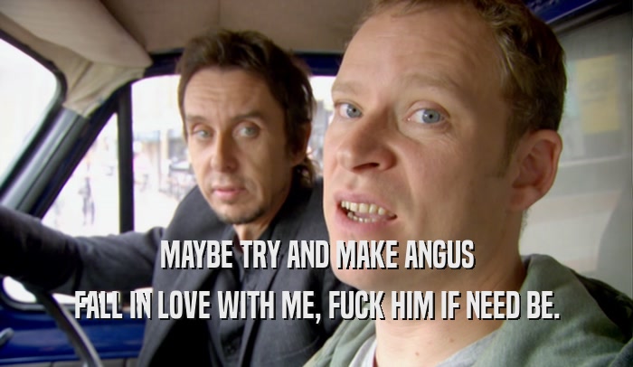 MAYBE TRY AND MAKE ANGUS FALL IN LOVE WITH ME, FUCK HIM IF NEED BE. 