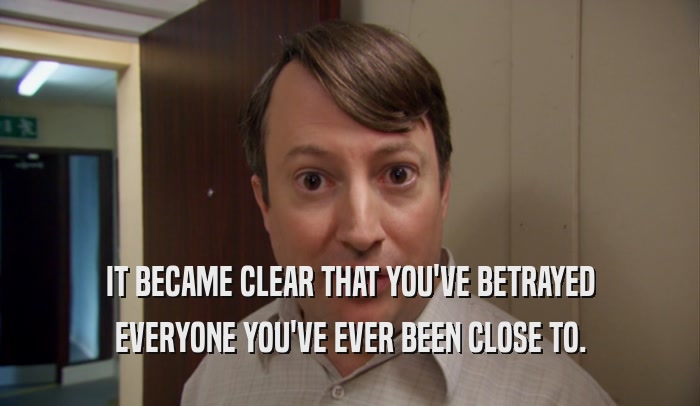 IT BECAME CLEAR THAT YOU'VE BETRAYED EVERYONE YOU'VE EVER BEEN CLOSE TO. 