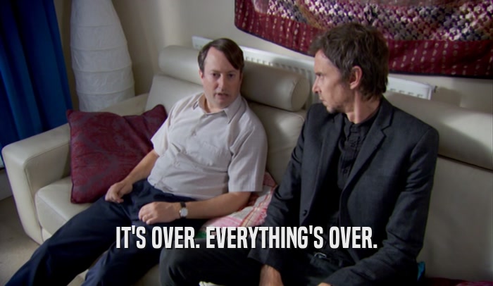 IT'S OVER. EVERYTHING'S OVER.  