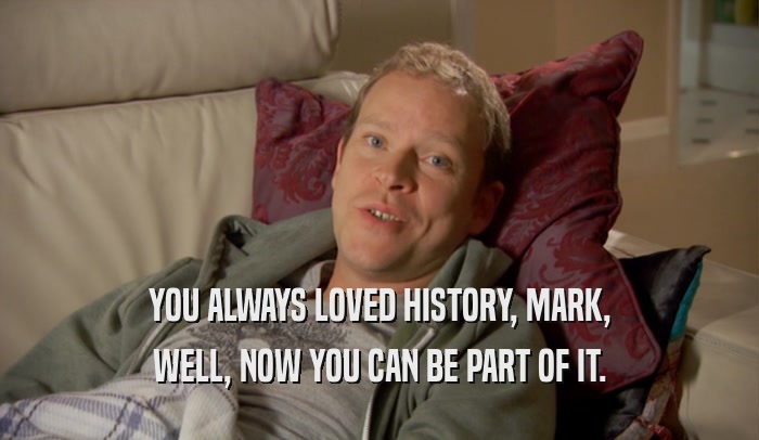 YOU ALWAYS LOVED HISTORY, MARK, WELL, NOW YOU CAN BE PART OF IT. 
