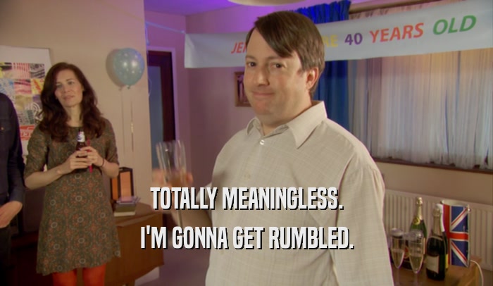 TOTALLY MEANINGLESS. I'M GONNA GET RUMBLED. 