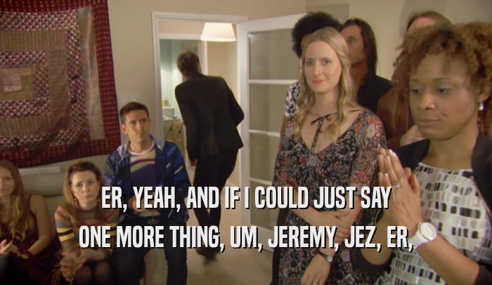 ER, YEAH, AND IF I COULD JUST SAY ONE MORE THING, UM, JEREMY, JEZ, ER, 