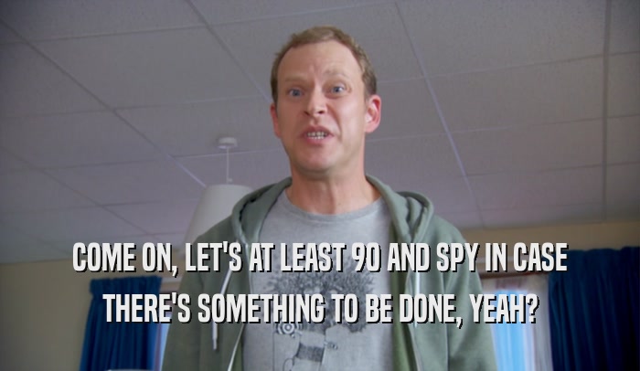 COME ON, LET'S AT LEAST 90 AND SPY IN CASE THERE'S SOMETHING TO BE DONE, YEAH? 