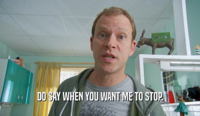 DO SAY WHEN YOU WANT ME TO STOP.  