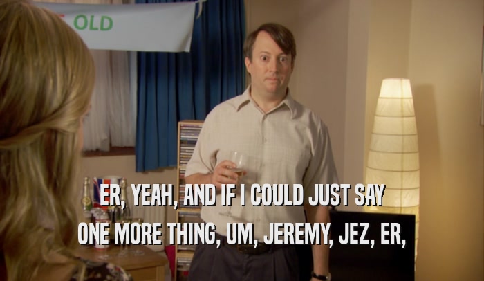 ER, YEAH, AND IF I COULD JUST SAY ONE MORE THING, UM, JEREMY, JEZ, ER, 