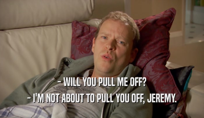 - WILL YOU PULL ME OFF? - I'M NOT ABOUT TO PULL YOU OFF, JEREMY. 