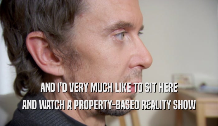AND I'D VERY MUCH LIKE TO SIT HERE AND WATCH A PROPERTY-BASED REALITY SHOW 