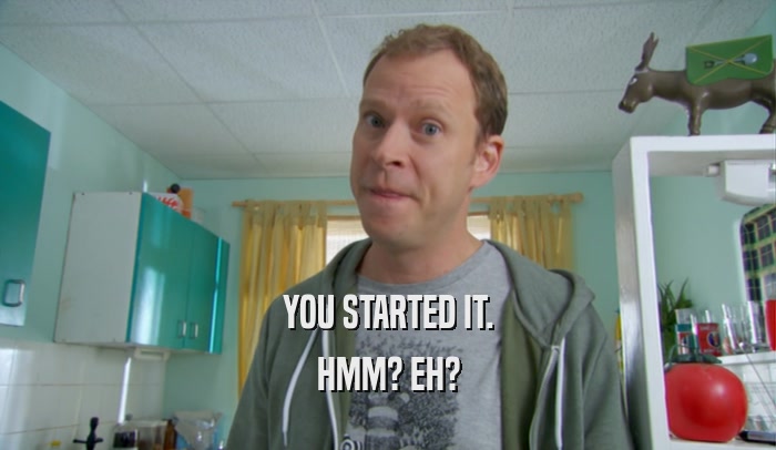 YOU STARTED IT. HMM? EH? 