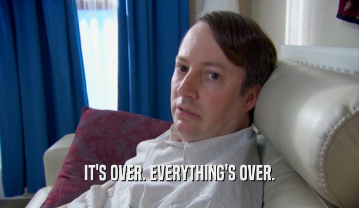 IT'S OVER. EVERYTHING'S OVER.  