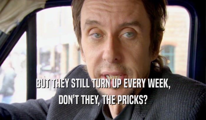 BUT THEY STILL TURN UP EVERY WEEK, DON'T THEY, THE PRICKS? 