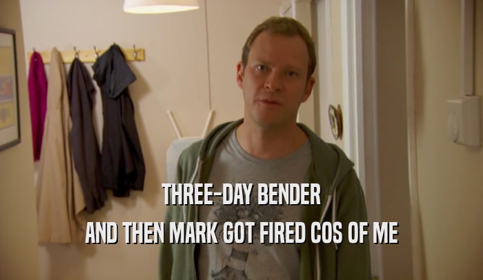 THREE-DAY BENDER
 AND THEN MARK GOT FIRED COS OF ME
 