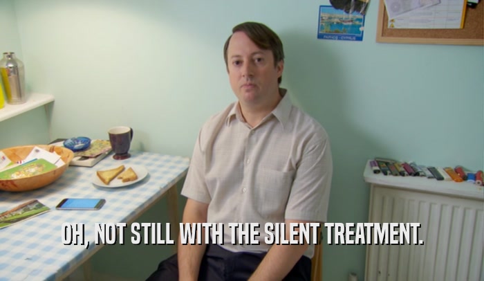 OH, NOT STILL WITH THE SILENT TREATMENT.  
