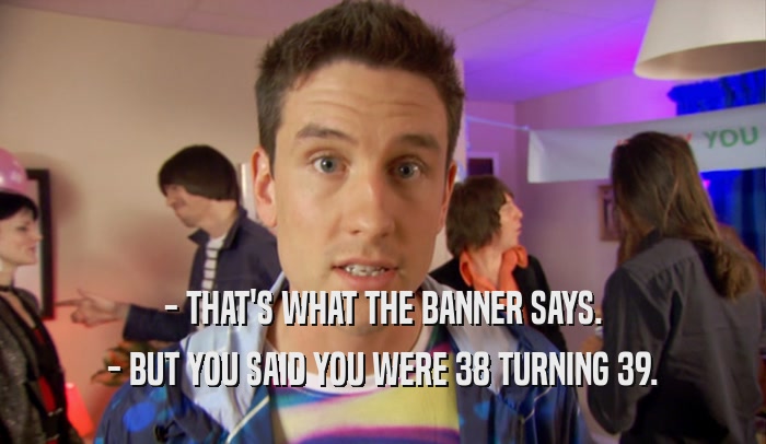 - THAT'S WHAT THE BANNER SAYS. - BUT YOU SAID YOU WERE 38 TURNING 39. 