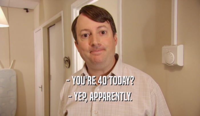 - YOU'RE 40 TODAY? - YEP, APPARENTLY. 
