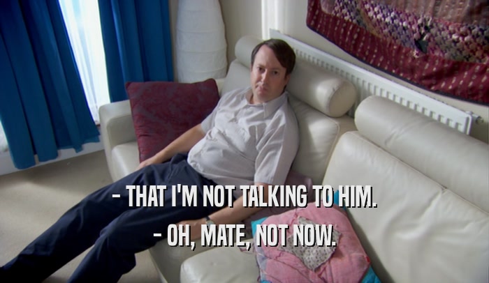 - THAT I'M NOT TALKING TO HIM. - OH, MATE, NOT NOW. 